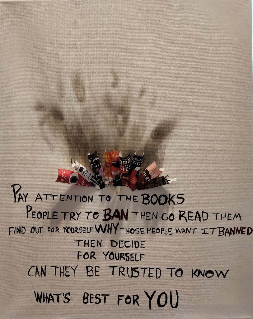Art protesting the banning of books. quote: Pay attention to the books people try to ban then go read them. Find out for yourself why those people want it banned. Then decide for yourself, can they be trusted to know what's best for you.